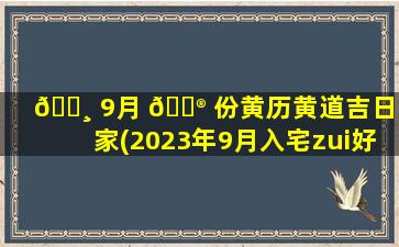 🌸 9月 💮 份黄历黄道吉日搬家(2023年9月入宅zui
好的日子)